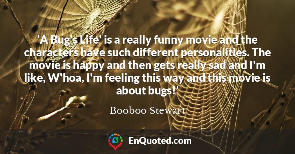 'A Bug's Life' is a really funny movie and the characters have such different personalities. The movie is happy and then gets really sad and I'm like, W'hoa, I'm feeling this way and this movie is about bugs!'