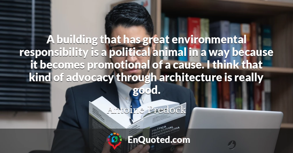 A building that has great environmental responsibility is a political animal in a way because it becomes promotional of a cause. I think that kind of advocacy through architecture is really good.