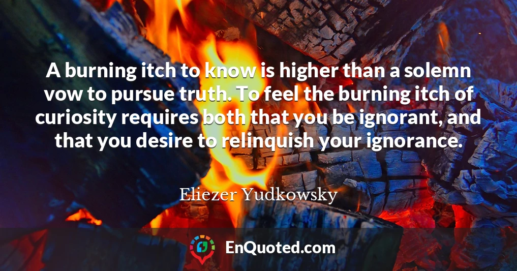 A burning itch to know is higher than a solemn vow to pursue truth. To feel the burning itch of curiosity requires both that you be ignorant, and that you desire to relinquish your ignorance.