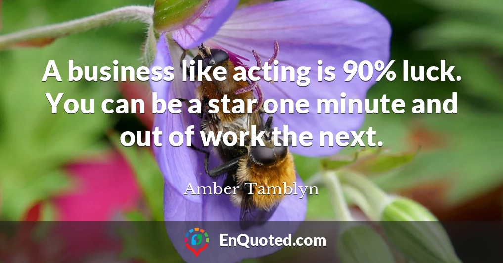 A business like acting is 90% luck. You can be a star one minute and out of work the next.