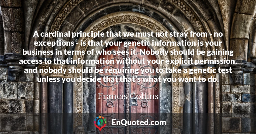 A cardinal principle that we must not stray from - no exceptions - is that your genetic information is your business in terms of who sees it. Nobody should be gaining access to that information without your explicit permission, and nobody should be requiring you to take a genetic test unless you decide that that's what you want to do.