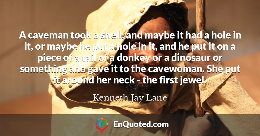 A caveman took a shell, and maybe it had a hole in it, or maybe he put a hole in it, and he put it on a piece of a tail of a donkey or a dinosaur or something and gave it to the cavewoman. She put it around her neck - the first jewel.