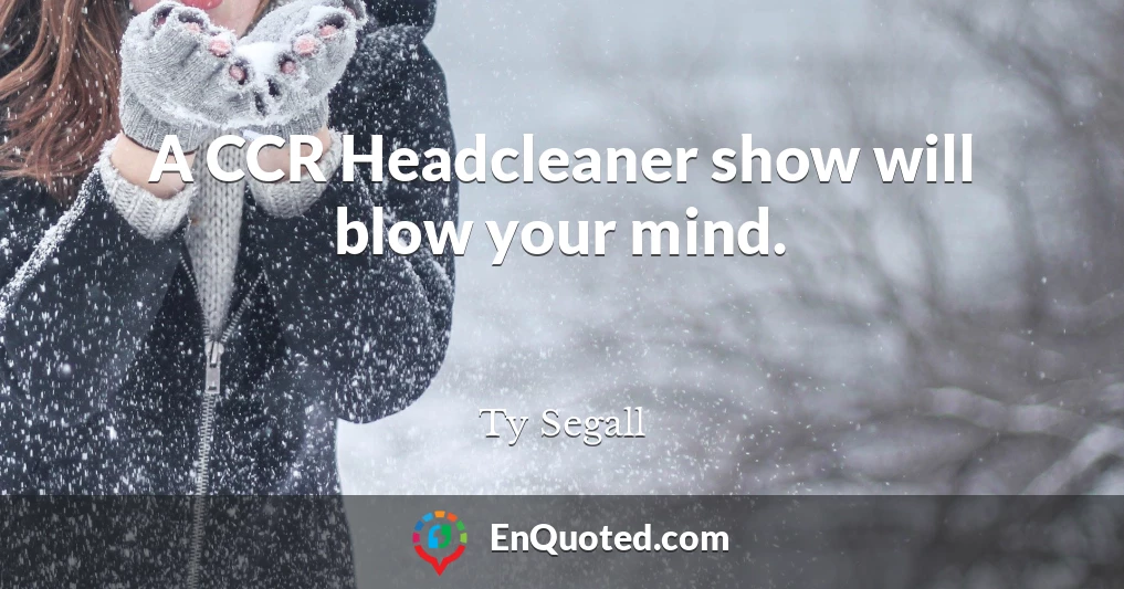 A CCR Headcleaner show will blow your mind.