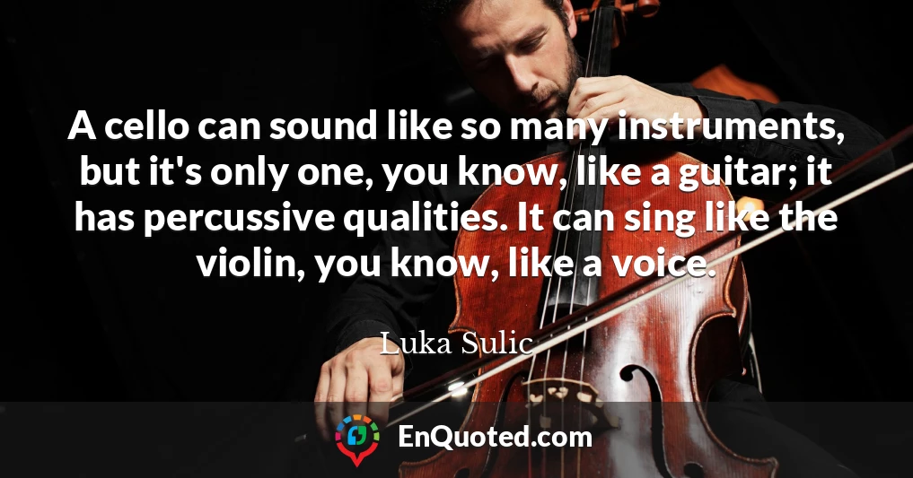 A cello can sound like so many instruments, but it's only one, you know, like a guitar; it has percussive qualities. It can sing like the violin, you know, like a voice.