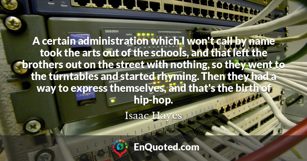 A certain administration which I won't call by name took the arts out of the schools, and that left the brothers out on the street with nothing, so they went to the turntables and started rhyming. Then they had a way to express themselves, and that's the birth of hip-hop.