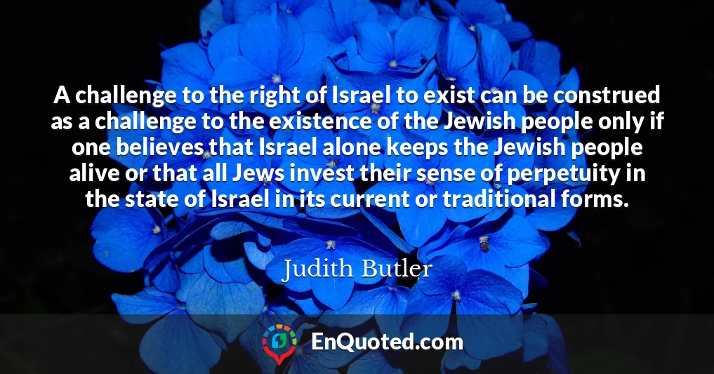 A challenge to the right of Israel to exist can be construed as a challenge to the existence of the Jewish people only if one believes that Israel alone keeps the Jewish people alive or that all Jews invest their sense of perpetuity in the state of Israel in its current or traditional forms.