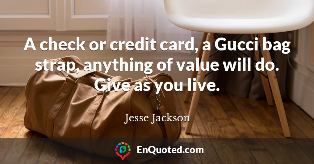 A check or credit card, a Gucci bag strap, anything of value will do. Give as you live.
