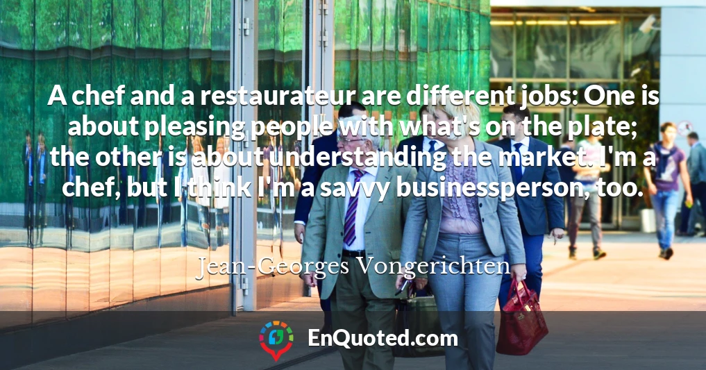 A chef and a restaurateur are different jobs: One is about pleasing people with what's on the plate; the other is about understanding the market. I'm a chef, but I think I'm a savvy businessperson, too.