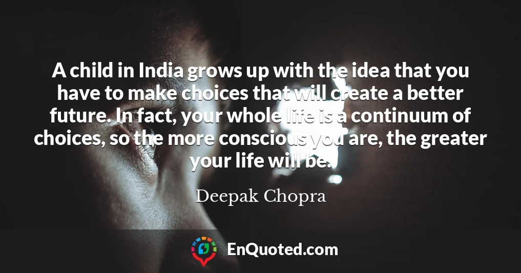 A child in India grows up with the idea that you have to make choices that will create a better future. In fact, your whole life is a continuum of choices, so the more conscious you are, the greater your life will be.