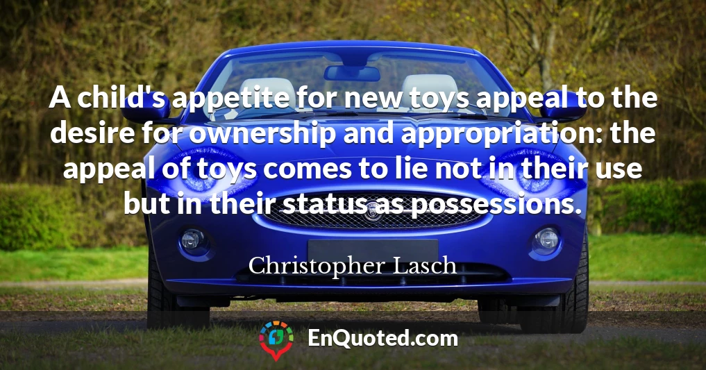 A child's appetite for new toys appeal to the desire for ownership and appropriation: the appeal of toys comes to lie not in their use but in their status as possessions.