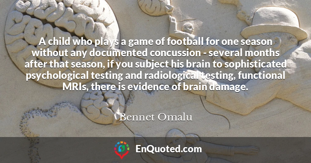 A child who plays a game of football for one season without any documented concussion - several months after that season, if you subject his brain to sophisticated psychological testing and radiological testing, functional MRIs, there is evidence of brain damage.
