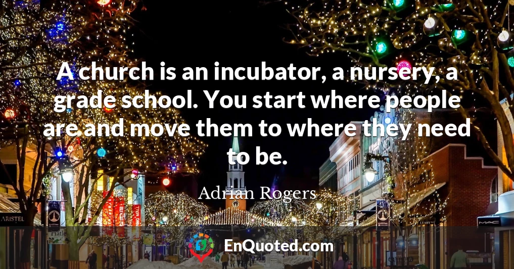 A church is an incubator, a nursery, a grade school. You start where people are and move them to where they need to be.