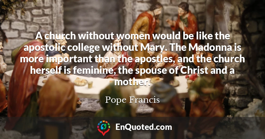 A church without women would be like the apostolic college without Mary. The Madonna is more important than the apostles, and the church herself is feminine, the spouse of Christ and a mother.