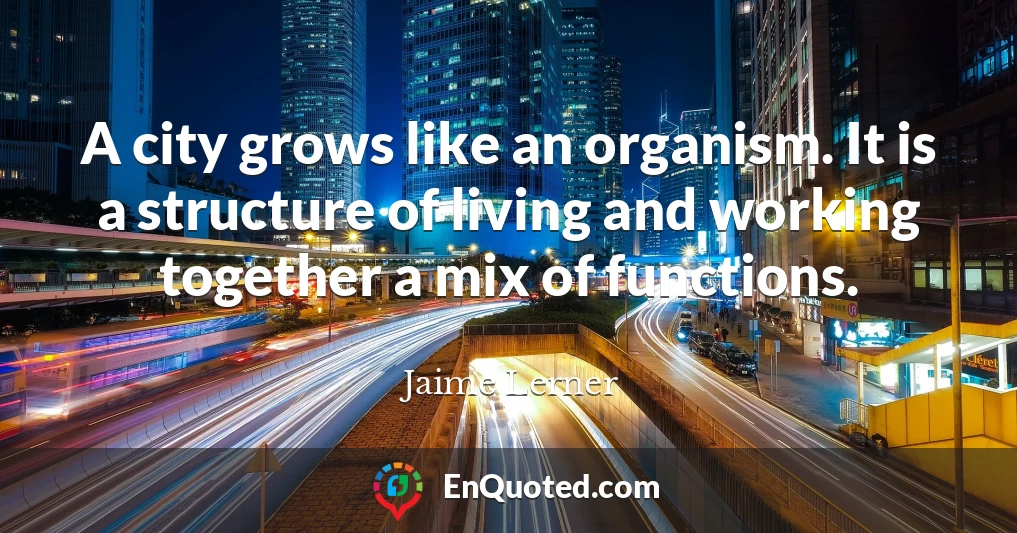 A city grows like an organism. It is a structure of living and working together a mix of functions.