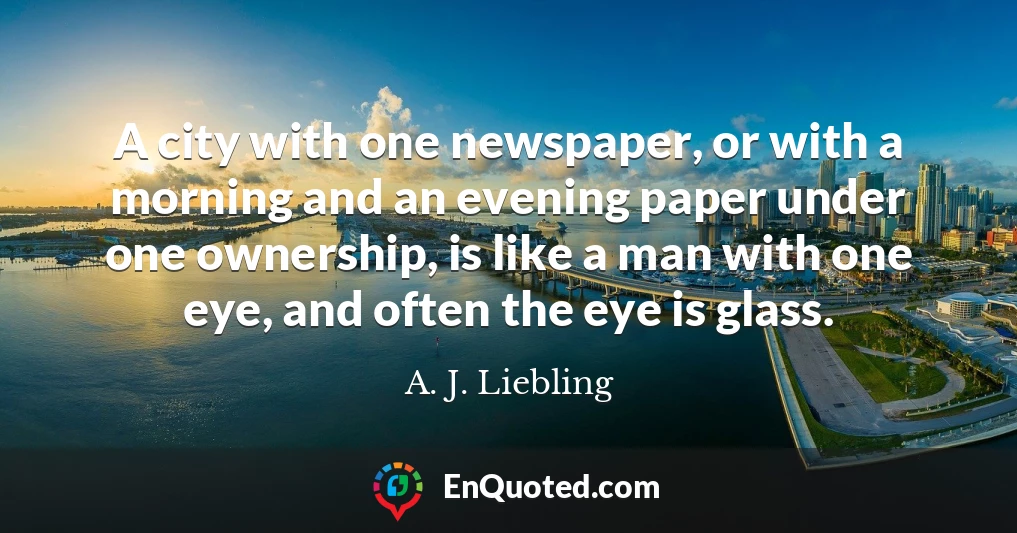 A city with one newspaper, or with a morning and an evening paper under one ownership, is like a man with one eye, and often the eye is glass.