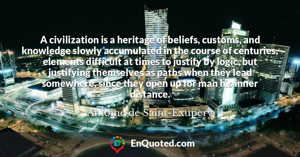A civilization is a heritage of beliefs, customs, and knowledge slowly accumulated in the course of centuries, elements difficult at times to justify by logic, but justifying themselves as paths when they lead somewhere, since they open up for man his inner distance.