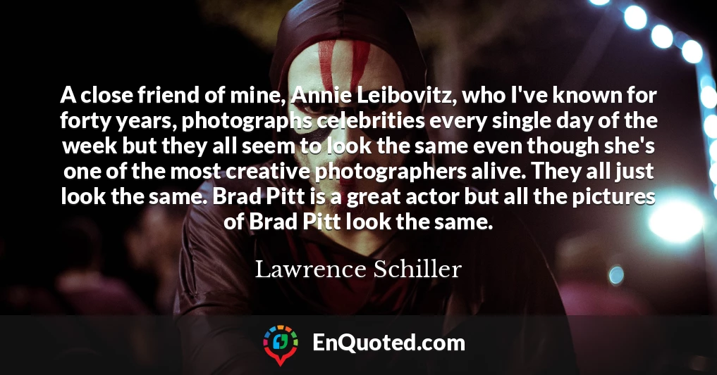 A close friend of mine, Annie Leibovitz, who I've known for forty years, photographs celebrities every single day of the week but they all seem to look the same even though she's one of the most creative photographers alive. They all just look the same. Brad Pitt is a great actor but all the pictures of Brad Pitt look the same.