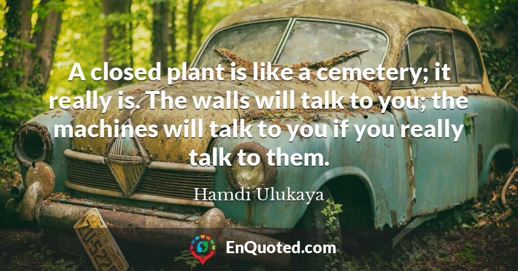A closed plant is like a cemetery; it really is. The walls will talk to you; the machines will talk to you if you really talk to them.