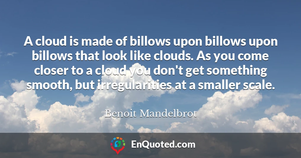 A cloud is made of billows upon billows upon billows that look like clouds. As you come closer to a cloud you don't get something smooth, but irregularities at a smaller scale.