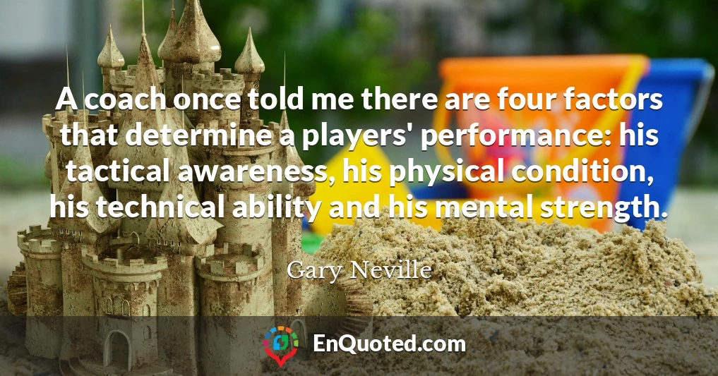 A coach once told me there are four factors that determine a players' performance: his tactical awareness, his physical condition, his technical ability and his mental strength.