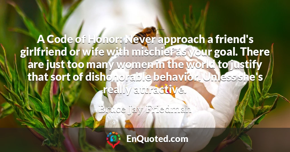 A Code of Honor: Never approach a friend's girlfriend or wife with mischief as your goal. There are just too many women in the world to justify that sort of dishonorable behavior. Unless she's really attractive.