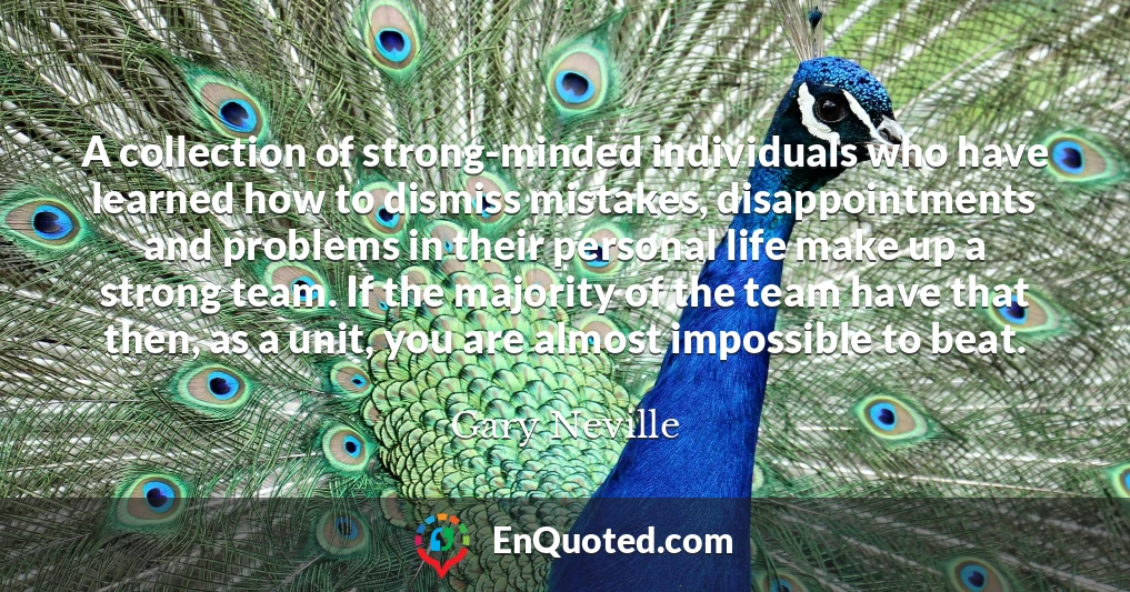 A collection of strong-minded individuals who have learned how to dismiss mistakes, disappointments and problems in their personal life make up a strong team. If the majority of the team have that then, as a unit, you are almost impossible to beat.