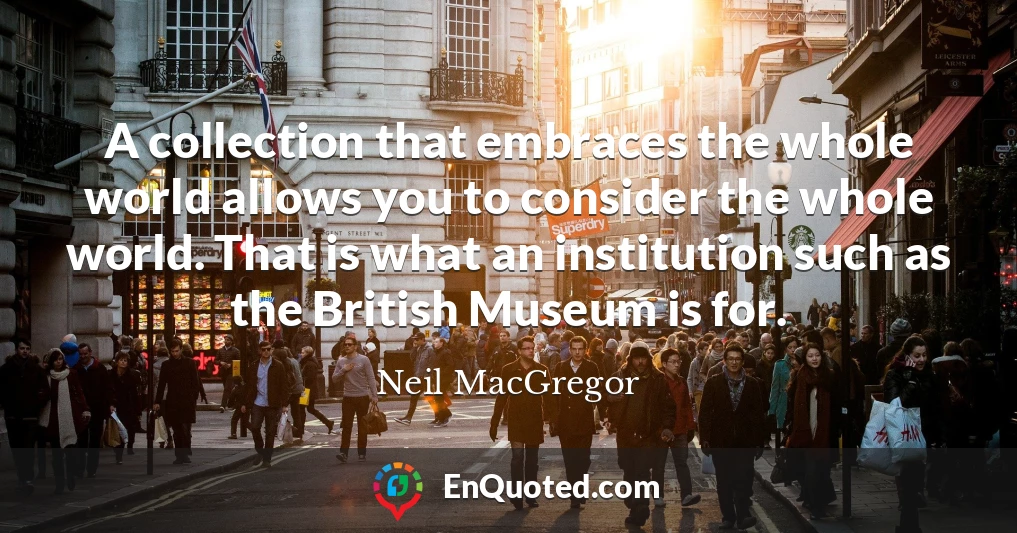 A collection that embraces the whole world allows you to consider the whole world. That is what an institution such as the British Museum is for.