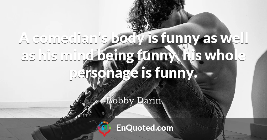 A comedian's body is funny as well as his mind being funny, his whole personage is funny.