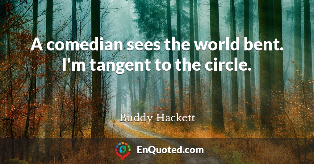 A comedian sees the world bent. I'm tangent to the circle.
