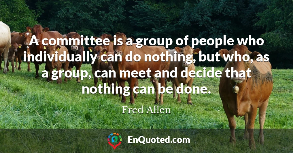 A committee is a group of people who individually can do nothing, but who, as a group, can meet and decide that nothing can be done.