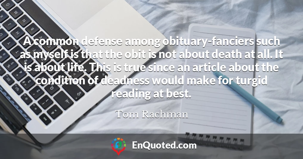 A common defense among obituary-fanciers such as myself is that the obit is not about death at all. It is about life. This is true since an article about the condition of deadness would make for turgid reading at best.
