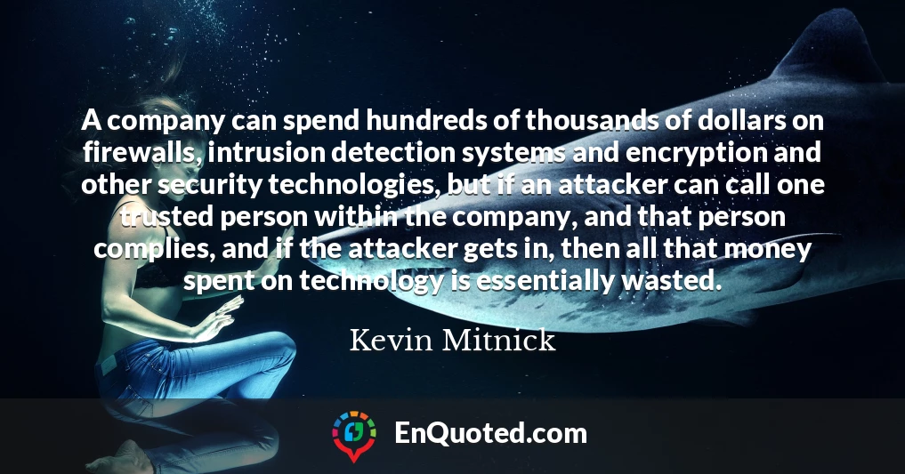 A company can spend hundreds of thousands of dollars on firewalls, intrusion detection systems and encryption and other security technologies, but if an attacker can call one trusted person within the company, and that person complies, and if the attacker gets in, then all that money spent on technology is essentially wasted.