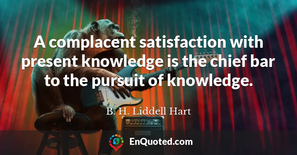 A complacent satisfaction with present knowledge is the chief bar to the pursuit of knowledge.