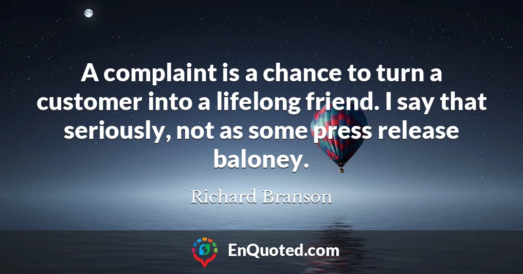 A complaint is a chance to turn a customer into a lifelong friend. I say that seriously, not as some press release baloney.