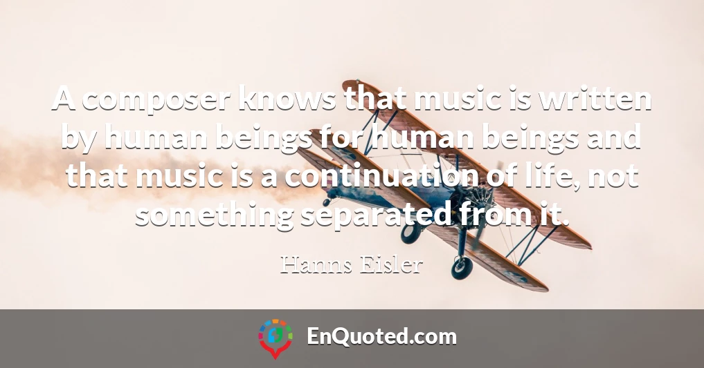 A composer knows that music is written by human beings for human beings and that music is a continuation of life, not something separated from it.