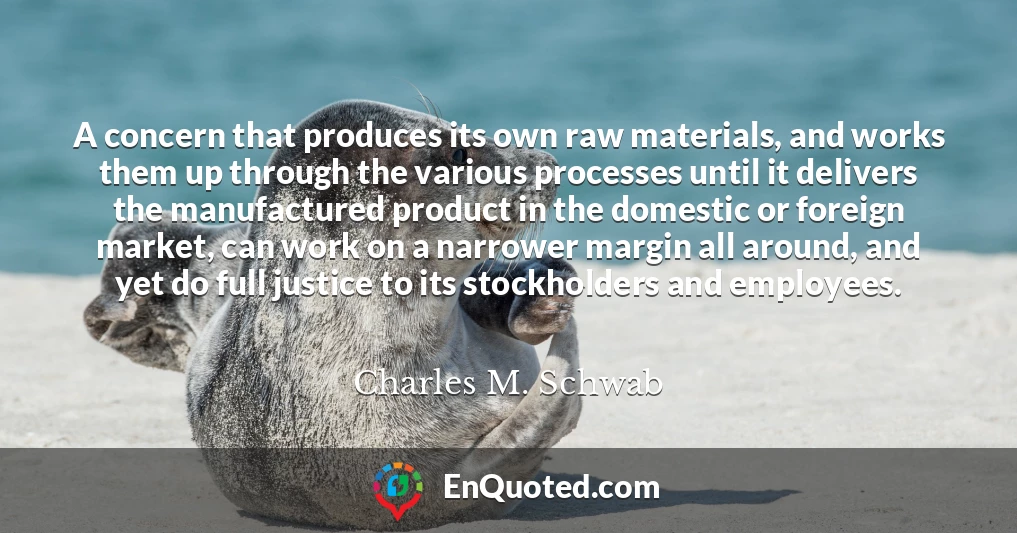 A concern that produces its own raw materials, and works them up through the various processes until it delivers the manufactured product in the domestic or foreign market, can work on a narrower margin all around, and yet do full justice to its stockholders and employees.