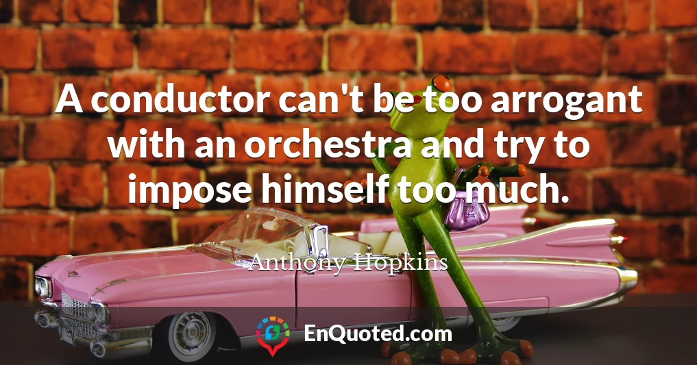 A conductor can't be too arrogant with an orchestra and try to impose himself too much.