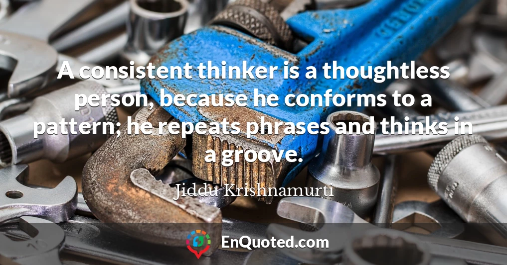 A consistent thinker is a thoughtless person, because he conforms to a pattern; he repeats phrases and thinks in a groove.