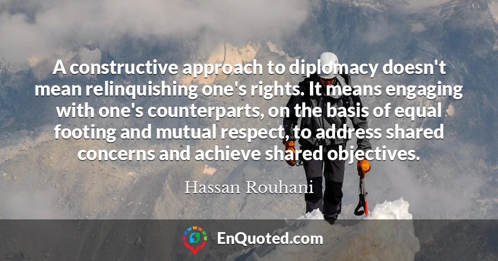 A constructive approach to diplomacy doesn't mean relinquishing one's rights. It means engaging with one's counterparts, on the basis of equal footing and mutual respect, to address shared concerns and achieve shared objectives.