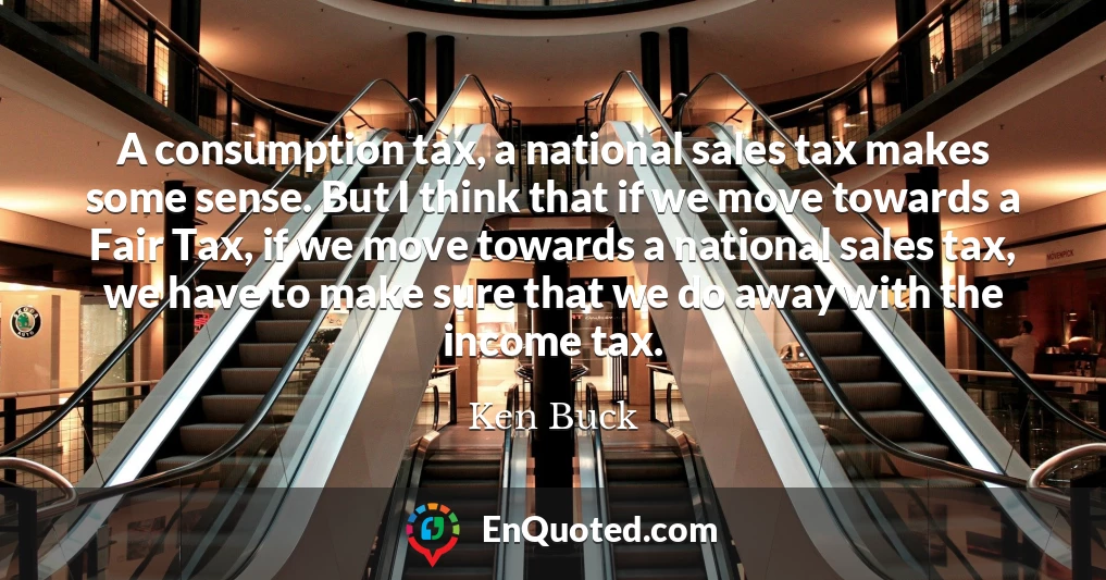 A consumption tax, a national sales tax makes some sense. But I think that if we move towards a Fair Tax, if we move towards a national sales tax, we have to make sure that we do away with the income tax.