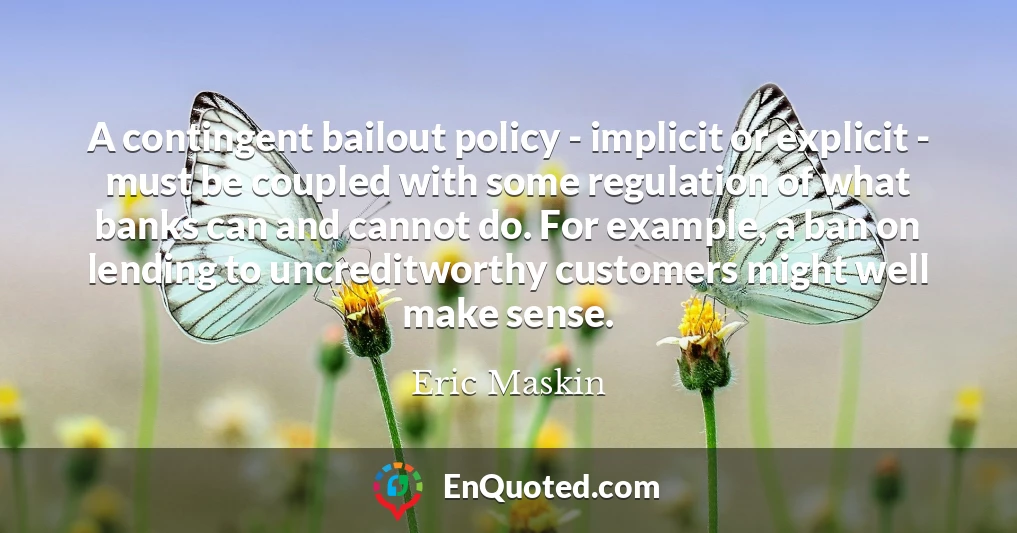 A contingent bailout policy - implicit or explicit - must be coupled with some regulation of what banks can and cannot do. For example, a ban on lending to uncreditworthy customers might well make sense.