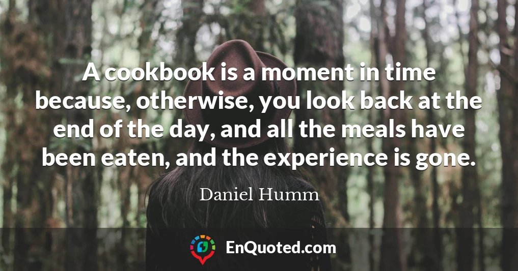 A cookbook is a moment in time because, otherwise, you look back at the end of the day, and all the meals have been eaten, and the experience is gone.