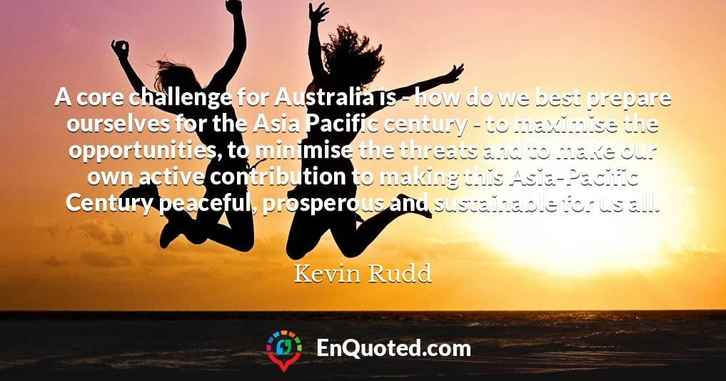 A core challenge for Australia is - how do we best prepare ourselves for the Asia Pacific century - to maximise the opportunities, to minimise the threats and to make our own active contribution to making this Asia-Pacific Century peaceful, prosperous and sustainable for us all.