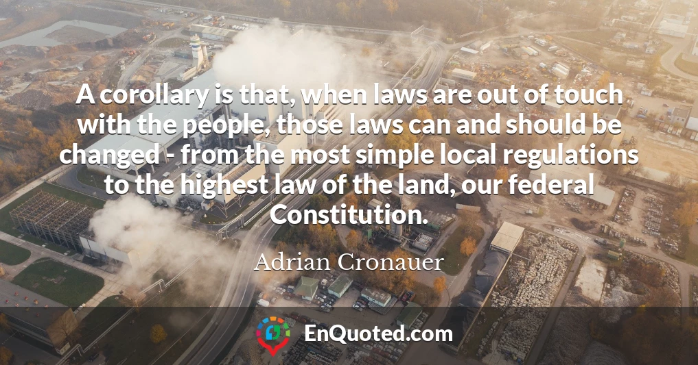 A corollary is that, when laws are out of touch with the people, those laws can and should be changed - from the most simple local regulations to the highest law of the land, our federal Constitution.