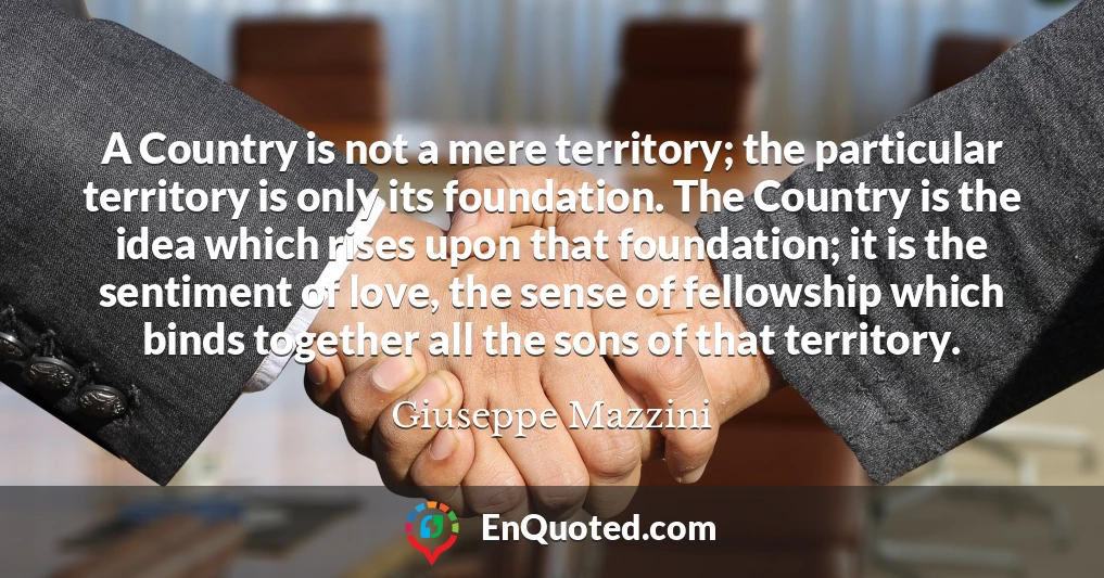 A Country is not a mere territory; the particular territory is only its foundation. The Country is the idea which rises upon that foundation; it is the sentiment of love, the sense of fellowship which binds together all the sons of that territory.