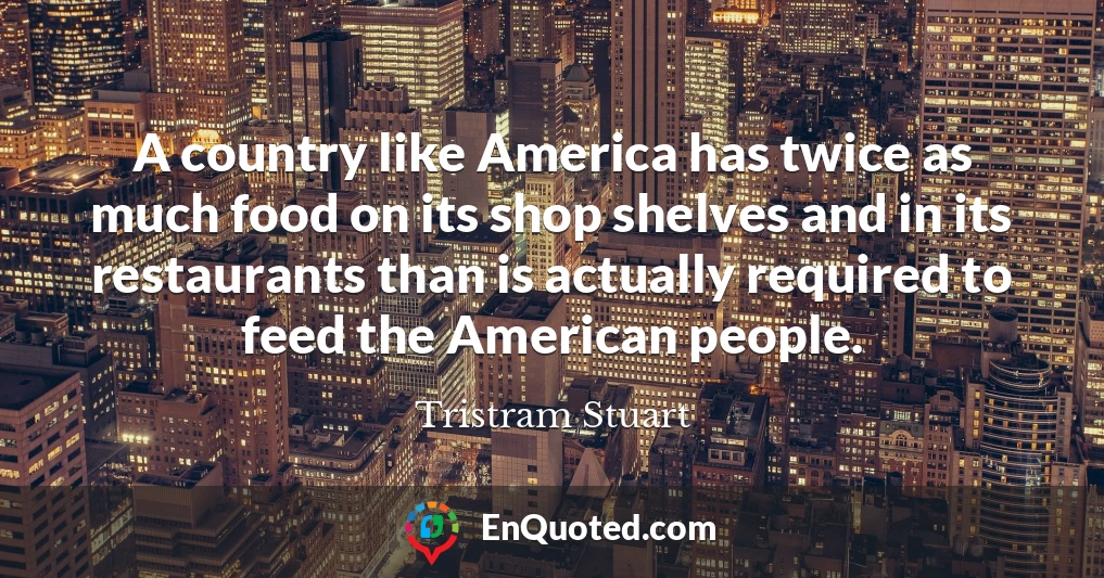 A country like America has twice as much food on its shop shelves and in its restaurants than is actually required to feed the American people.