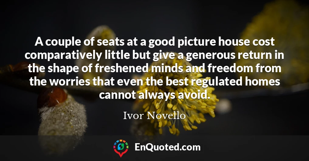 A couple of seats at a good picture house cost comparatively little but give a generous return in the shape of freshened minds and freedom from the worries that even the best regulated homes cannot always avoid.