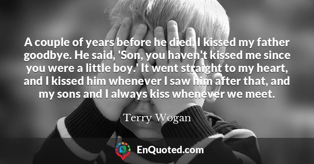 A couple of years before he died, I kissed my father goodbye. He said, 'Son, you haven't kissed me since you were a little boy.' It went straight to my heart, and I kissed him whenever I saw him after that, and my sons and I always kiss whenever we meet.