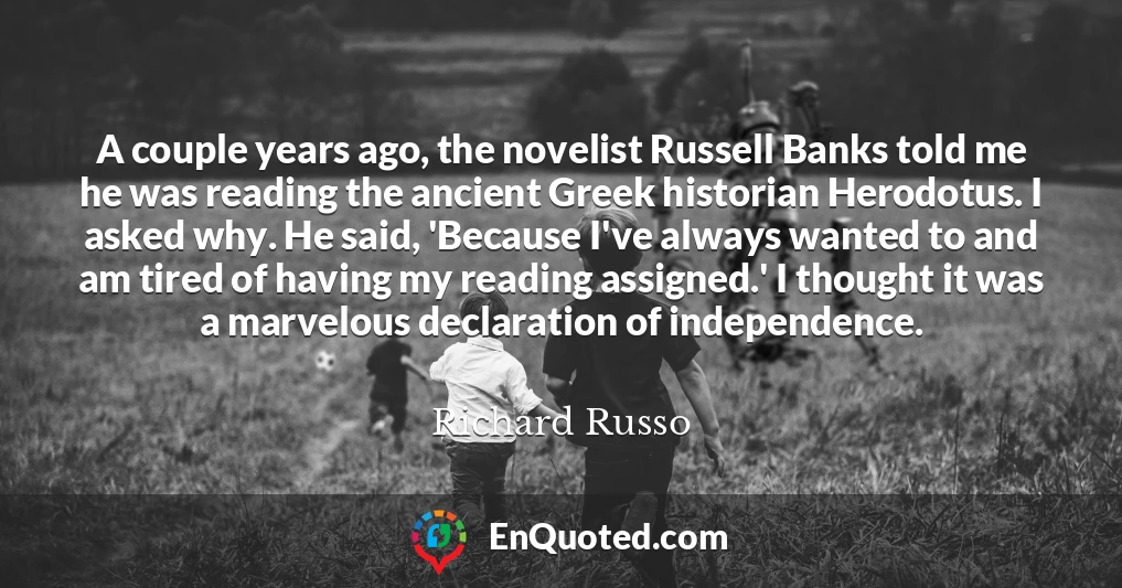 A couple years ago, the novelist Russell Banks told me he was reading the ancient Greek historian Herodotus. I asked why. He said, 'Because I've always wanted to and am tired of having my reading assigned.' I thought it was a marvelous declaration of independence.