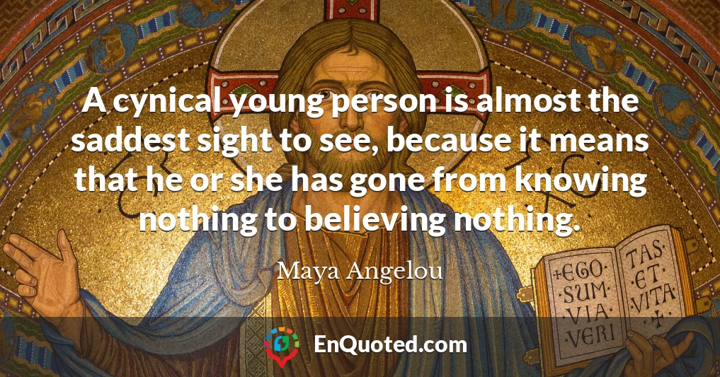 A cynical young person is almost the saddest sight to see, because it means that he or she has gone from knowing nothing to believing nothing.